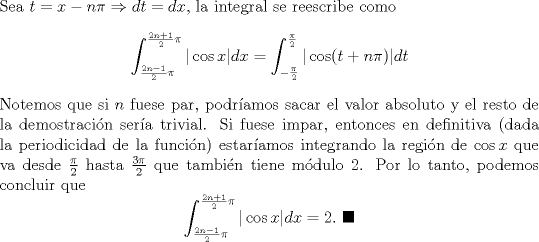 TEX: \noindent Sea $t=x-n\pi \Rightarrow dt=dx$, la integral se reescribe como<br />\[\int^{\frac{2n+1}{2}\pi}_{\frac{2n-1}{2}\pi}|\cos x|dx=\int^{\frac{\pi}{2}}_{-\frac{\pi}{2}}|\cos (t+n\pi)|dt\]<br />Notemos que si $n$ fuese par, podramos sacar el valor absoluto y el resto de la demostracin sera trivial. Si fuese impar, entonces en definitiva (dada la periodicidad de la funcin) estaramos integrando la regin de $\cos x$ que va desde $\frac{\pi}{2}$ hasta $\frac{3\pi}{2}$ que tambin tiene mdulo 2. Por lo tanto, podemos concluir que<br />\[\int^{\frac{2n+1}{2}\pi}_{\frac{2n-1}{2}\pi}|\cos x|dx=2.\  \blacksquare\]