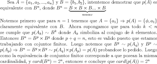 TEX:  Sea $A=\{a_1,a_2,...,a_n\}$ y $B=\{b_1,b_2\}$, intentemos demostrar que $p(A)$ es equivalente con $B^n$, donde $B^n=\underbrace{B\times B\times B...\times B}_{nveces}\\<br />\\$ Notemos primero que para $n=1$ tenemos que $A=\{a_1\}\Rightarrow p(A)=\{\phi,a_1\}$ claramente equivalente con $B$. Ahora supongamos que para todo $k<n$ se cumple que $p(A_k)\sim B^k$ donde $A_k$ simboliza al conjugo de $k$ elementos. Entonces $B^n=B^p\times B^q$ donde $p+q=n$, esto es valido puesto que estamos trabajando con cojuntos finitos. Luego notemos que $B^q\sim p(A_q)$ y $B^p\sim p(A_p)\Rightarrow B^n=B^q\times B^q\sim p(A_q)\times p(A_p)=p(A)$ probandose lo pedido. Luego como la equivalencia de conjuntos finitos corresponde a que posean la misma cardinalidad, y $card(B^n)=2^n$, entonces e concluye que $card(p(A))=2^n$