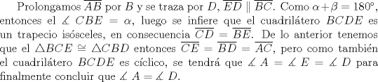 TEX: Prolongamos $\overline {AB}$ por $B$ y se traza por $D$, $\overline {ED} \parallel \overline {BC}$. Como $\alpha + \beta = 180^\circ$, entonces el $\measuredangle \ CBE = \alpha$, luego se infiere que el cuadril\'atero $BCDE$ es un trapecio is\'osceles, en consecuencia $\overline {CD} = \overline {BE}$. De lo anterior tenemos que el $\triangle BCE \cong \triangle CBD$ entonces $\overline {CE}  = \overline {BD}  = \overline {AC}$, pero como tambi\'en el cuadril\'atero $BCDE$ es c\'iclico, se tendr\'a que $\measuredangle {\text{ }}A = \measuredangle {\text{ }}E = \measuredangle {\text{ }}D$ para finalmente concluir que $\measuredangle {\text{ }}A = \measuredangle {\text{ }}D$.