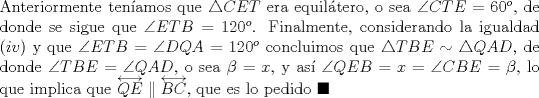 TEX: \noindent Anteriormente ten\'iamos que $\triangle{CET}$ era equil\'atero, o sea $\angle{CTE}=60^o$, de donde se sigue que $\angle{ETB}=120^o$. Finalmente, considerando la igualdad $(iv)$ y que $\angle{ETB}=\angle{DQA}=120^o$ concluimos que $\triangle{TBE}\sim\triangle{QAD}$, de donde $\angle{TBE}=\angle{QAD}$, o sea $\beta=x$, y as\'i $\angle{QEB}=x=\angle{CBE}=\beta$, lo que implica que $\overleftrightarrow{QE}\parallel\overleftrightarrow{BC}$, que es lo pedido $\blacksquare$