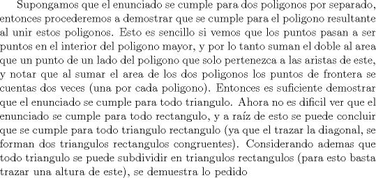 TEX: Supongamos que el enunciado se cumple para dos poligonos por separado, entonces procederemos a demostrar que se cumple para el poligono resultante al unir estos poligonos. Esto es sencillo si vemos que los puntos pasan a ser puntos en el interior del poligono mayor, y por lo tanto suman el doble al area que un punto de un lado del poligono que solo pertenezca a las aristas de este, y notar que al sumar el area de los dos poligonos los puntos de frontera se cuentas dos veces (una por cada poligono). Entonces es suficiente demostrar que el enunciado se cumple para todo triangulo.<br />Ahora no es dificil ver que el enunciado se cumple para todo rectangulo, y a raz de esto se puede concluir que se cumple para todo triangulo rectangulo (ya que el trazar la diagonal, se forman dos triangulos rectangulos congruentes). Considerando ademas que todo triangulo se puede subdividir en triangulos rectangulos (para esto basta trazar una altura de este), se demuestra lo pedido 