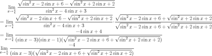 TEX: <br />$\displaystyle\lim_{x\to \frac{\pi}{4}}\frac{\sqrt{ \sin ^2 x-2 \sin x+6}-\sqrt{\sin ^2 x+2 \sin x+2}}{\sin^2 x-4 \sin x+3}\\ <br />=\lim_{x\to \frac{\pi}{4}}\frac{\sqrt{ \sin ^2 x-2 \sin x+6}-\sqrt{\sin ^2 x+2 \sin x+2}}{\sin^2 x-4 \sin x+3} \cdot \frac{\sqrt{\sin ^2 x-2 \sin x+6}+\sqrt{\sin ^2 x+2 \sin x+2}}{\sqrt{\sin ^2 x-2 \sin x+6}+\sqrt{\sin ^2 x+2 \sin x+2}} \\ = \lim_{x \to \frac{\pi}{4}}\frac{-4 \sin x+4}{(\sin x-3)(\sin x-1)(\sqrt{\sin ^2 x-2 \sin x+6}+\sqrt{\sin ^2 x+2 \sin x+2})}\\<br />\lim_{x\to \frac{\pi}{4}}\frac{-4}{(\sin x-3)(\sqrt{\sin ^2 x-2 \sin x+6}+\sqrt{\sin ^2 x+2 \sin x+2})}$<br />