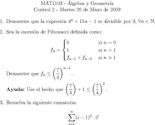 TEX: \begin{center}<br />MAT1103 - lgebra y Geometra\\<br />Control 2 - Martes 26 de Mayo de 2009\end{center}<br />\begin{enumerate}<br />\item Demuestre que la expresin $4^n+15n-1$ es divisible por $9$, $\forall n\in \mathbb{N}$.<br />\item Sea la sucesin de Fibonacci definida como:<br />\[ f_n= \begin{cases}<br />0 & \text{ si } n = 0 \\<br />1 & \text{ si } n = 1 \\<br />f_{n-1} + f_{n-2} & \text{ si } n > 1 \\<br />\end{cases}\]<br />Demuestre que $\displaystyle f_n\leq \left(\frac{7}{4}\right)^{n-1}.$<br /><br />\textbf{Ayuda:} Use el hecho que $\displaystyle\left(\frac{7}{4}\right)+1\leq\left(\frac{7}{4}\right)^2.$<br />\item Resuelva la siguiente sumatoria:<br />\[\sum_{i=1}^n (i-1)^2\cdot i!\]<br />\end{enumerate}<br />