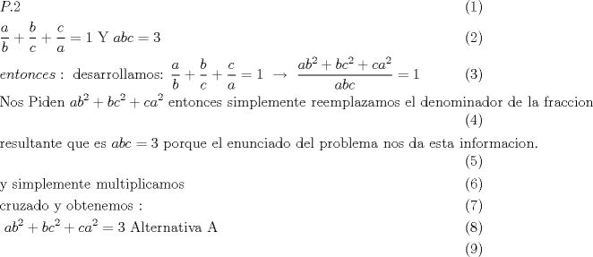 TEX: \begin{align}<br />  & P.2 \\ <br /> & \frac{a}{b}+\frac{b}{c}+\frac{c}{a}=1\text{     Y     }abc=3 \\ <br /> & entonces:\text{ desarrollamos:  }\frac{a}{b}+\frac{b}{c}+\frac{c}{a}=1\text{  }\xrightarrow[{}]{{}}\text{ }\frac{ab^{2}+bc^{2}+ca^{2}}{abc}=1 \\ <br /> & \text{Nos Piden  }ab^{2}+bc^{2}+ca^{2}\text{ entonces simplemente reemplazamos el denominador de la fraccion} \\ <br /> & \text{resultante que es }abc=3\text{ porque el enunciado del problema nos da esta informacion}\text{. } \\ <br /> & \text{y simplemente multiplicamos} \\ <br /> & \text{cruzado y obtenemos : } \\ <br /> & \text{                                                 }ab^{2}+bc^{2}+ca^{2}=3\text{                            Alternativa A} \\ <br />\end{align}