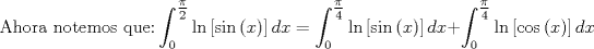 TEX: $$<br />{\text{Ahora notemos que:}}\int_0^{\tfrac{\pi }<br />{2}} {\ln \left[ {\sin \left( x \right)} \right]dx}  = \int_0^{\tfrac{\pi }<br />{4}} {\ln \left[ {\sin \left( x \right)} \right]dx}  + \int_0^{\tfrac{\pi }<br />{4}} {\ln \left[ {\cos \left( x \right)} \right]dx} <br />$$