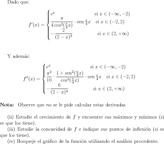 TEX: \indent Dado que:<br />$$f'(x)= \begin{cases}<br />e^x \qquad \qquad \qquad \qquad \text{si }x\in (-\infty ,-2)\\<br />\dfrac{\pi}{4\cos^2 (\frac \pi 4 x)}\cdot \operatorname{sen}\frac \pi 4 x \quad \text{si }x\in (-2,2)\\<br />-\dfrac{2}{(2-x)^3} \quad \qquad \qquad \text{si }x\in (2,+\infty )<br />\end{cases}$$ \\<br /><br />\indent Y adems:<br />$$f''(x)= \begin{cases}<br />e^x \qquad \qquad \qquad \qquad \text{si }x\in (-\infty ,-2)\\<br />\dfrac{\pi^2}{16}\cdot \dfrac{1+\operatorname{sen}^2 (\frac \pi 4 x)}{\cos^3 (\frac \pi 4 x)}\cdot \operatorname{sen}\frac \pi 4 x \quad \text{si }x\in (-2,2)\\<br />-\dfrac{6}{(2-x)^4} \quad \qquad \qquad \text{si }x\in (2,+\infty )<br />\end{cases}$$ \\<br />$\textbf{Nota: }$ Observe que $no$ se le pide calcular estas derivadas\\<br /><br />\indent (ii) Estudie el crecimiento de $f$ y encuentre sus mximos y mnimos (si es que los tiene).\\<br />\indent (iii) Estudie la concavidad de $f$ e indique sus puntos de inflexin (si es que los tiene).\\<br />\indent (iv) Bosqueje el grfico de la funcin utilizando el anlisis procedente.