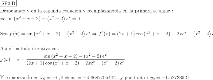 TEX: % MathType!MTEF!2!1!+-<br />% feaagyart1ev2aaatCvAUfeBSjuyZL2yd9gzLbvyNv2CaerbuLwBLn<br />% hiov2DGi1BTfMBaeXatLxBI9gBaerbd9wDYLwzYbItLDharqqtubsr<br />% 4rNCHbGeaGqiVu0Je9sqqrpepC0xbbL8F4rqqrFfpeea0xe9Lq-Jc9<br />% vqaqpepm0xbba9pwe9Q8fs0-yqaqpepae9pg0FirpepeKkFr0xfr-x<br />% fr-xb9adbaqaaeGaciGaaiaabeqaamaabaabaaGceaqabeaadaqjEa<br />% qaaiaabofacaqGqbGaaeOmaiaab6cacaqGcbaaaaqaaiaabseacaqG<br />% LbGaae4CaiaabchacaqGLbGaaeOAaiaabggacaqGUbGaaeizaiaab+<br />% gacaqGGaGaaeyEaiaabccacaqGLbGaaeOBaiaabccacaqGSbGaaeyy<br />% aiaabccacaqGZbGaaeyzaiaabEgacaqG1bGaaeOBaiaabsgacaqGHb<br />% GaaeiiaiaabwgacaqGJbGaaeyDaiaabggacaqGJbGaaeyAaiaab+ga<br />% caqGUbGaaeiiaiaabMhacaqGGaGaaeOCaiaabwgacaqGLbGaaeyBai<br />% aabchacaqGSbGaaeyyaiaabQhacaqGHbGaaeOBaiaabsgacaqGVbGa<br />% aeiBaiaabggacaqGGaGaaeyzaiaab6gacaqGGaGaaeiBaiaabggaca<br />% qGGaGaaeiCaiaabkhacaqGPbGaaeyBaiaabwgacaqGYbGaaeyyaiaa<br />% bccacaqGZbGaaeyzaiaabccacaqGZbGaaeyAaiaabEgacaqG1bGaae<br />% yzaiaabccacaqG6aaabaGaeyO0H4Taci4CaiaacMgacaGGUbWaaeWa<br />% aeaacaWG4bWaaWbaaSqabeaacaaIYaaaaOGaey4kaSIaamiEaiabgk<br />% HiTiaaikdaaiaawIcacaGLPaaacqGHsisldaqadaqaaiaadIhadaah<br />% aaWcbeqaaiaaikdaaaGccqGHsislcaaIYaaacaGLOaGaayzkaaGaam<br />% yzamaaCaaaleqabaGaamiEaaaakiabg2da9iaaicdaaeaaaeaacaqG<br />% tbGaaeyzaiaabggacaqGGaGaaeiiaiaadAgadaqadaqaaiaadIhaai<br />% aawIcacaGLPaaacqGH9aqpciGGZbGaaiyAaiaac6gadaqadaqaaiaa<br />% dIhadaahaaWcbeqaaiaaikdaaaGccqGHRaWkcaWG4bGaeyOeI0IaaG<br />% OmaaGaayjkaiaawMcaaiabgkHiTmaabmaabaGaamiEamaaCaaaleqa<br />% baGaaGOmaaaakiabgkHiTiaaikdaaiaawIcacaGLPaaacaWGLbWaaW<br />% baaSqabeaacaWG4baaaOGaeyO0H4TaamOzaiaacEcadaqadaqaaiaa<br />% dIhaaiaawIcacaGLPaaacqGH9aqpdaqadaqaaiaaikdacaWG4bGaey<br />% 4kaSIaaGymaaGaayjkaiaawMcaaiGacogacaGGVbGaai4Camaabmaa<br />% baGaamiEamaaCaaaleqabaGaaGOmaaaakiabgUcaRiaadIhacqGHsi<br />% slcaaIYaaacaGLOaGaayzkaaGaeyOeI0IaaGOmaiaadIhacaWGLbWa<br />% aWbaaSqabeaacaWG4baaaOGaeyOeI0YaaeWaaeaacaWG4bWaaWbaaS<br />% qabeaacaaIYaaaaOGaeyOeI0IaaGOmaaGaayjkaiaawMcaaiaadwga<br />% daahaaWcbeqaaiaadIhaaaaakeaaaeaacaqGbbGaae4CaiaabMgaca<br />% qGGaGaaeyzaiaabYgacaqGGaGaaeyBaiaabwgacaqG0bGaae4Baiaa<br />% bsgacaqGVbGaaeiiaiaabMgacaqG0bGaaeyzaiaabkhacaqGHbGaae<br />% iDaiaabMgacaqG2bGaae4BaiaabccacaqGLbGaae4CaiaabccacaqG<br />% 6aGaaeiiaaqaaiaadEgadaqadaqaaiaadIhaaiaawIcacaGLPaaacq<br />% GH9aqpcaWG4bGaeyOeI0YaaSaaaeaaciGGZbGaaiyAaiaac6gadaqa<br />% daqaaiaadIhadaahaaWcbeqaaiaaikdaaaGccqGHRaWkcaWG4bGaey<br />% OeI0IaaGOmaaGaayjkaiaawMcaaiabgkHiTmaabmaabaGaamiEamaa<br />% CaaaleqabaGaaGOmaaaakiabgkHiTiaaikdaaiaawIcacaGLPaaaca<br />% WGLbWaaWbaaSqabeaacaWG4baaaaGcbaWaaeWaaeaacaaIYaGaamiE<br />% aiabgUcaRiaaigdaaiaawIcacaGLPaaaciGGJbGaai4Baiaacohada<br />% qadaqaaiaadIhadaahaaWcbeqaaiaaikdaaaGccqGHRaWkcaWG4bGa<br />% eyOeI0IaaGOmaaGaayjkaiaawMcaaiabgkHiTiaaikdacaWG4bGaam<br />% yzamaaCaaaleqabaGaamiEaaaakiabgkHiTmaabmaabaGaamiEamaa<br />% CaaaleqabaGaaGOmaaaakiabgkHiTiaaikdaaiaawIcacaGLPaaaca<br />% WGLbWaaWbaaSqabeaacaWG4baaaaaaaOqaaaqaaiaabMfacaqGGaGa<br />% aeiiaiaabogacaqGVbGaaeyBaiaabwgacaqGUbGaaeOEaiaabggaca<br />% qGUbGaaeizaiaab+gacaqGGaGaaeyzaiaab6gacaqGGaGaaeiiaiaa<br />% dIhadaWgaaWcbaGaaGimaaqabaGccqGH9aqpcqGHsislcaaIWaGaai<br />% ilaiaaiAdacqGHshI3caWG4bWaaSbaaSqaaiaaigdaaeqaaOGaeyyp<br />% a0JaeyOeI0IaaGimaiaac6cacaaI2aGaaGOnaiaaiIdacaaI3aGaaG<br />% 4naiaaiMdacaaI1aGaaGinaiaaisdacaaIYaGaaeiiaiaabYcacaqG<br />% GaGaaeyEaiaabccacaqGWbGaae4BaiaabkhacaqGGaGaaeiDaiaabg<br />% gacaqGUbGaaeiDaiaab+gacaqGGaGaaeOoaiaabccacaWG5bWaaSba<br />% aSqaaiaaicdaaeqaaOGaeyypa0JaeyOeI0IaaGymaiaac6cacaaI1a<br />% GaaGOmaiaaiEdacaaIZaGaaG4maiaaiMdacaaIYaGaaGymaaaaaa!5B95!<br />\[\begin{gathered}<br />  \boxed{{\text{SP2}}{\text{.B}}} \hfill \\<br />  {\text{Despejando y en la segunda ecuacion y reemplazandola en la primera se sigue :}} \hfill \\<br />   \Rightarrow \sin \left( {{x^2} + x - 2} \right) - \left( {{x^2} - 2} \right){e^x} = 0 \hfill \\<br />   \hfill \\<br />  {\text{Sea  }}f\left( x \right) = \sin \left( {{x^2} + x - 2} \right) - \left( {{x^2} - 2} \right){e^x} \Rightarrow f'\left( x \right) = \left( {2x + 1} \right)\cos \left( {{x^2} + x - 2} \right) - 2x{e^x} - \left( {{x^2} - 2} \right){e^x} \hfill \\<br />   \hfill \\<br />  {\text{Asi el metodo iterativo es : }} \hfill \\<br />  g\left( x \right) = x - \frac{{\sin \left( {{x^2} + x - 2} \right) - \left( {{x^2} - 2} \right){e^x}}}{{\left( {2x + 1} \right)\cos \left( {{x^2} + x - 2} \right) - 2x{e^x} - \left( {{x^2} - 2} \right){e^x}}} \hfill \\<br />   \hfill \\<br />  {\text{Y  comenzando en  }}{x_0} =  - 0,6 \Rightarrow {x_1} =  - 0.6687795442{\text{ }}{\text{, y por tanto : }}{y_0} =  - 1.52733921 \hfill \\ <br />\end{gathered} \]