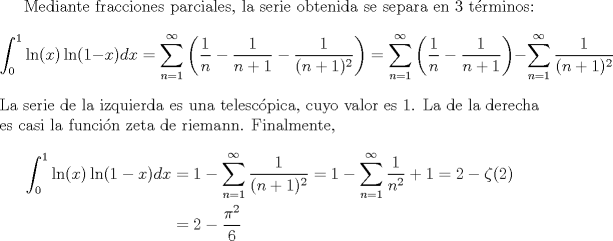 TEX: <br /><br />Mediante fracciones parciales, la serie obtenida se separa en 3 trminos:<br />\[ \int_{0}^{1}\ln(x)\ln(1-x)dx = \sum_{n=1}^{\infty}\left(\frac{1}{n}-\frac{1}{n+1}-\frac{1}{(n+1)^2}  \right) = \sum_{n=1}^{\infty} \left(\frac{1}{n}-\frac{1}{n+1}\right)-\sum_{n=1}^{\infty}\frac{1}{(n+1)^2} \]<br />La serie de la izquierda es una telescpica, cuyo valor es $1$. La de la derecha es casi la funcin zeta de riemann. Finalmente, <br />\begin{align*}<br />   \int_{0}^{1}\ln(x)\ln(1-x)dx &= 1-\sum_{n=1}^{\infty}\frac{1}{(n+1)^2}=1-\sum_{n=1}^{\infty}\frac{1}{n^2}+1 = 2-\zeta(2) \\<br />   &= 2-\frac{\pi^2}{6}<br />\end{align*}<br /><br />