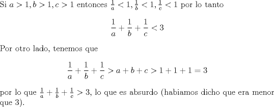 TEX: \noindent Si $a>1,b>1,c>1$ entonces $\frac{1}{a}<1,\frac{1}{b}<1,\frac{1}{c}<1$ por lo tanto $$\frac{1}{a}+\frac{1}{b}+\frac{1}{c}<3$$ Por otro lado, tenemos que $$\frac{1}{a}+\frac{1}{b}+\frac{1}{c}>a+b+c>1+1+1=3$$ por lo que $\frac{1}{a}+\frac{1}{b}+\frac{1}{c}>3$, lo que es absurdo (habiamos dicho que era menor que $3$).