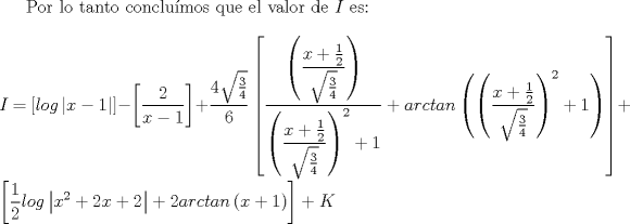 TEX: Por lo tanto conclumos que el valor de $I$ es:<br />\\<br />\\<br />$I$ $=$ $ \left[ log \left| x-1 \right| \right] - \left[ \dfrac{2}{x-1} \right] + \displaystyle \dfrac{4\sqrt{\frac{3}{4}}}{6} \left[ \dfrac{\left(\dfrac{x + \frac{1}{2}}{\sqrt{\frac{3}{4}}}\right)}{{\left(\dfrac{x + \frac{1}{2}}{\sqrt{\frac{3}{4}}}\right)}^2 + 1} + arctan\left({\left(\dfrac{x + \frac{1}{2}}{\sqrt{\frac{3}{4}}}\right)}^2 + 1\right) \right] + \left[ \dfrac{1}{2} log \left|x^2 + 2x + 2\right|  +  2 arctan\left(x+1\right) \right] + K$