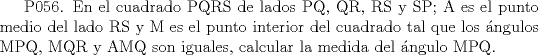 TEX:  P056. En el cuadrado PQRS de lados PQ, QR, RS y SP; A es el punto medio del lado RS y M es el punto interior del cuadrado tal que los ngulos MPQ, MQR y AMQ son iguales, calcular la medida del ngulo MPQ. 