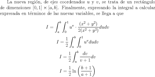 TEX: <br /><br />La nueva regin, de ejes coordenados $u$ y $v$, se trata de un rectngulo de dimensiones $[0,1] \times [a,b]$. Finalmente, expresando la integral a calcular expresada en trminos de las nuevas variables, se llega a que<br /><br />\[ I = \int_{a}^{b} \int_{0}^{1} u^{v} \cdot \frac{(x^2+y^2)}{2(x^2+y^2)} du dv \]<br />\[ I =  \frac{1}{2} \int_{a}^{b} \int_{0}^{1} u^{v} du dv \]<br />\[ I =  \frac{1}{2} \int_{a}^{b} \frac{dv}{v+1} dv \]<br />\[ I =  \frac{1}{2} \ln\left( \frac{b+1}{a+1} \right) \]<br /><br />