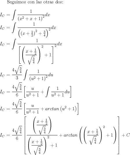 TEX: Seguimos con las otras dos:<br />\\<br />\\<br />$I_C$ $=$ $\displaystyle \int \dfrac{1}{{(x^2 + x + 1)}^2}dx$<br />\\<br />\\<br />$I_C$ $=$ $\displaystyle \int \dfrac{1}{{\left({(x + \frac{1}{2})}^2 + \frac{3}{4}\right)}^2}dx$<br />\\<br />\\<br />$I_C$ $=$ $\displaystyle \int \dfrac{1}{{\left[{\left(\dfrac{x + \frac{1}{2}}{\sqrt{\frac{3}{4}}}\right)}^2 + 1 \right]}^2}dx$<br />\\<br />\\<br />$I_C$ $=$ $\displaystyle \dfrac{4\sqrt{\frac{3}{4}}}{3}\int \dfrac{1}{{(u^2 + 1)}^2}du$<br />\\<br />\\<br />$I_C$ $=$ $\displaystyle \dfrac{4\sqrt{\frac{3}{4}}}{6} \left[ \dfrac{u}{u^2 + 1} + \int \dfrac{1}{u^2 + 1} du \right]$<br />\\<br />\\<br />$I_C$ $=$ $\displaystyle \dfrac{4\sqrt{\frac{3}{4}}}{6} \left[ \dfrac{u}{u^2 + 1} + arctan\left(u^2 + 1\right) \right]$<br />\\<br />\\<br />$I_C$ $=$ $\displaystyle \dfrac{4\sqrt{\frac{3}{4}}}{6} \left[ \dfrac{\left(\dfrac{x + \frac{1}{2}}{\sqrt{\frac{3}{4}}}\right)}{{\left(\dfrac{x + \frac{1}{2}}{\sqrt{\frac{3}{4}}}\right)}^2 + 1} + arctan\left({\left(\dfrac{x + \frac{1}{2}}{\sqrt{\frac{3}{4}}}\right)}^2 + 1\right) \right] + C$