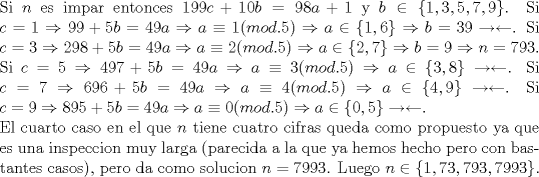 TEX: \noindent Si $n$ es impar entonces $199c+10b=98a+1$ y $b\in\{1,3,5,7,9\}$. Si $c=1\Rightarrow 99+5b=49a\Rightarrow a\equiv 1(mod.5)\Rightarrow a\in\{1,6\}\Rightarrow b=39\rightarrow\leftarrow$. Si $c=3\Rightarrow 298+5b=49a\Rightarrow a\equiv 2(mod.5)\Rightarrow a\in\{2,7\}\Rightarrow b=9\Rightarrow n=793$. Si $c=5\Rightarrow 497+5b=49a\Rightarrow a\equiv 3(mod.5)\Rightarrow a\in\{3,8\}\rightarrow\leftarrow$. Si $c=7\Rightarrow 696+5b=49a\Rightarrow a\equiv 4(mod.5)\Rightarrow a\in\{4,9\}\rightarrow\leftarrow$. Si $c=9\Rightarrow 895+5b=49a\Rightarrow a\equiv 0(mod.5)\Rightarrow a\in\{0,5\}\rightarrow\leftarrow$.\\<br />El cuarto caso en el que $n$ tiene cuatro cifras queda como propuesto ya que es una inspeccion muy larga (parecida a la que ya hemos hecho pero con bastantes casos), pero da como solucion $n=7993$. Luego $n\in\{1,73,793,7993\}$.