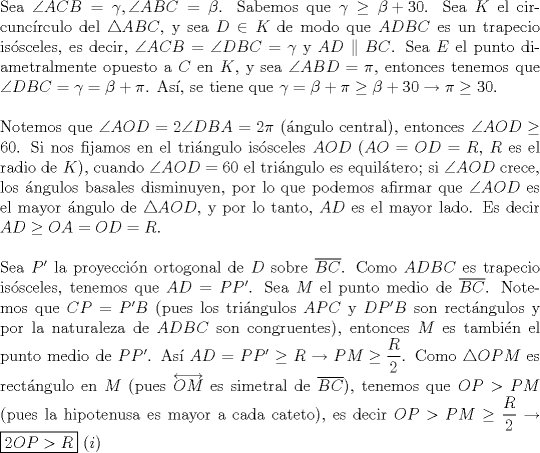 TEX: \noindent Sea $\angle{ACB}=\gamma, \angle{ABC}=\beta$. Sabemos que $\gamma\ge{\beta+30}$. Sea $K$ el circunc\'irculo del $\triangle{ABC}$, y sea $D\in{K}$ de modo que $ADBC$ es un trapecio is\'osceles, es decir, $\angle{ACB}=\angle{DBC}=\gamma$ y $AD\parallel{BC}$. Sea $E$ el punto diametralmente opuesto a $C$ en $K$, y sea $\angle{ABD}=\pi$, entonces tenemos que $\angle{DBC}=\gamma=\beta+\pi$. As\'i, se tiene que $\gamma=\beta+\pi\ge{\beta+30}\rightarrow\pi\ge{30}$.\\<br /><br />\noindent Notemos que $\angle{AOD}=2\angle{DBA}=2\pi$ (\'angulo central), entonces $\angle{AOD}\ge{60}$. Si nos fijamos en el tri\'angulo is\'osceles $AOD$ ($AO=OD=R$, $R$ es el radio de $K$), cuando $\angle{AOD}=60$ el tri\'angulo es equil\'atero; si $\angle{AOD}$ crece, los \'angulos basales disminuyen, por lo que podemos afirmar que $\angle{AOD}$ es el mayor \'angulo de $\triangle{AOD}$, y por lo tanto, $AD$ es el mayor lado. Es decir $AD\ge{OA=OD=R}$.\\<br /><br />\noindent Sea $P'$ la proyecci\'on ortogonal de $D$ sobre $\overline{BC}$. Como $ADBC$ es trapecio is\'osceles, tenemos que $AD=PP'$. Sea $M$ el punto medio de $\overline{BC}$. Notemos que $CP=P'B$ (pues los tri\'angulos $APC$ y $DP'B$ son rect\'angulos y por la naturaleza de $ADBC$ son congruentes), entonces $M$ es tambi\'en el punto medio de $PP'$. As\'i $AD=PP'\ge{R}\rightarrow{PM\ge\dfrac{R}{2}}$. Como $\triangle{OPM}$ es rect\'angulo en $M$ (pues $\overleftrightarrow{OM}$ es simetral de $\overline{BC}$), tenemos que $OP>PM$ (pues la hipotenusa es mayor a cada cateto), es decir $OP>PM\ge\dfrac{R}{2}\rightarrow\boxed{2OP>R}\ (i)$