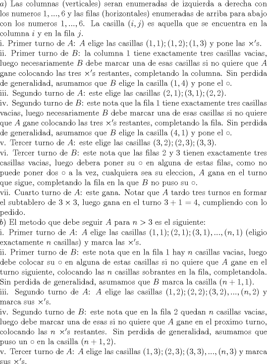 TEX: \noindent $a)$ Las columnas (verticales) seran enumeradas de izquierda a derecha con los numeros $1,...,6$ y las filas (horizontales) enumeradas de arriba para abajo con los numeros $1,...,6$. La casilla $(i,j)$ es aquella que se encuentra en la columna $i$ y en la fila $j$.\\<br />i. Primer turno de $A$: $A$ elige las casillas $(1,1); (1,2); (1,3)$ y pone las $\times '$s.\\<br />ii. Primer turno de $B$: la columna 1 tiene exactamente tres casillas vacias, luego necesariamente $B$ debe marcar una de esas casillas si no quiere que $A$ gane colocando las tres $\times '$s restantes, completando la columna. Sin perdida de generalidad, asumamos que $B$ elige la casilla $(1,4)$ y pone el $\circ$.\\<br />iii. Segundo turno de $A$: este elige las casillas $(2,1); (3,1); (2,2)$.\\<br />iv. Segundo turno de $B$: este nota que la fila 1 tiene exactamente tres casillas vacias, luego necesariamente $B$ debe marcar una de esas casillas si no quiere que $A$ gane colocando las tres $\times '$s restantes, completando la fila. Sin perdida de generalidad, asumamos que $B$ elige la casilla $(4,1)$ y pone el $\circ$.\\<br />v. Tercer turno de $A$: este elige las casillas $(3,2); (2,3); (3,3)$.\\<br />vi. Tercer turno de $B$: este nota que las filas 2 y 3 tienen exactamente tres casillas vacias, luego debera poner su $\circ$ en alguna de estas filas, como no puede poner dos $\circ$ a la vez, cualquiera sea su eleccion, $A$ gana en el turno que sigue, completando la fila en la que $B$ no puso su $\circ$.\\<br />vii. Cuarto turno de $A$: este gana. Notar que $A$ tardo tres turnos en formar el subtablero de $3\times 3$, luego gana en el turno $3+1=4$, cumpliendo con lo pedido.\\<br />$b)$ El metodo que debe seguir $A$ para $n>3$ es el siguiente:\\<br />i. Primer turno de $A$: $A$ elige las casillas $(1,1); (2,1); (3,1),...,(n,1)$ (eligio exactamente $n$ casillas) y marca las $\times '$s.\\<br />ii. Primer turno de $B$: este nota que en la fila 1 hay $n$ casillas vacias, luego debe colocar su $\circ$ en alguna de estas casillas si no quiere que $A$ gane en el turno siguiente, colocando las $n$ casillas sobrantes en la fila, completandola. Sin perdida de generalidad, asumamos que $B$ marca la casilla $(n+1,1)$.\\<br />iii. Segundo turno de $A$: $A$ elige las casillas $(1,2); (2,2); (3,2),...,(n,2)$ y marca sus $\times '$s.\\<br />iv. Segundo turno de $B$: este nota que en la fila 2 quedan $n$ casillas vacias, luego debe marcar una de esas si no quiere que $A$ gane en el proximo turno, colocando las $n$ $\times '$s restantes. Sin perdida de generalidad, asumamos que puso un $\circ$ en la casilla $(n+1,2)$.\\<br />v. Tercer turno de $A$: $A$ elige las casillas $(1,3); (2,3); (3,3),...,(n,3)$ y marca sus $\times '$s.