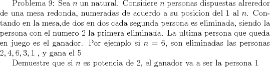 TEX: Problema 9: Sea $n$ un natural. Considere $n$ personas dispuestas alreredor de una mesa redonda, numeradas de acuerdo a su posicion del $1$ al $n$. Contando en la mesa,de dos en dos cada segunda persona es eliminada, siendo la persona con el numero $2$ la primera eliminada. La ultima persona que queda en juego es el ganador. Por ejemplo si $n=6$, son eliminadas las personas $2,4,6,3,1$ , y gana el $5$<br /><br />Demuestre que si $n$ es potencia de $2$, el ganador va a ser la persona $1$