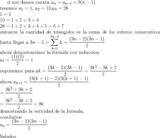 TEX: si nos damos cuenta  $a_{n}=a_{n-1}+9(n-1)$<br />\\tenemos $a_{1}=1$, $a_{2}=10$,$ a_{3}=28$<br />\\$1=1<br />\\10=1+2+3+4<br />\\28=1+2+3+4+5+6+7$<br />\\entonces la cantidad de triangulos es la suma de los enteros consecutivos hasta llegar a $3n-2$<br />$=\displaystyle \sum_{k=1}^{3n-2} k = \displaystyle\frac{(3n-2)(3n-1)}{2}$<br />\\ahora demostraremos la formula con induccion.<br />\\$a_{1}=\displaystyle\frac{(1)(2)}{2}=1$<br />\\suponemos para $a{k}=\displaystyle\frac{(3k-2)(3k-1)}{2}=\displaystyle\frac{9k^2-9k+2}{2}$<br />\\ahora $a_{k+1}=\displaystyle\frac{(3(k+1)-2)(3(k+1)-1)}{2}$<br />\\$=\displaystyle\frac{9k^2+9k+2}{2}$<br />\\$=\displaystyle\frac{9k^2-9k+2}{2}+9k$<br />\\demostrando la veracidad de la formula.<br />\\conclusion <br />\\$a_{n}= \displaystyle\frac{(3n-2)(3n-1)}{2}$<br />\\ \\Saludos