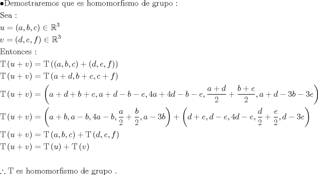 TEX: \[<br />\begin{gathered}<br />   \bullet {\text{Demostraremos que es homomorfismo de grupo :}} \hfill \\<br />  {\text{Sea : }} \hfill \\<br />  u = \left( {a,b,c} \right) \in \mathbb{R}^3  \hfill \\<br />  v = \left( {d,e,f} \right) \in \mathbb{R}^3  \hfill \\<br />  {\text{Entonces :}} \hfill \\<br />  {\text{T}}\left( {u + v} \right) = {\text{T}}\left( {\left( {a,b,c} \right) + \left( {d,e,f} \right)} \right) \hfill \\<br />  {\text{T}}\left( {u + v} \right) = {\text{T}}\left( {a + d,b + e,c + f} \right) \hfill \\<br />  {\text{T}}\left( {u + v} \right) = \left( {a + d + b + e,a + d - b - e,4a + 4d - b - e,\frac{{a + d}}<br />{2} + \frac{{b + e}}<br />{2},a + d - 3b - 3e} \right) \hfill \\<br />  {\text{T}}\left( {u + v} \right) = \left( {a + b,a - b,4a - b,\frac{a}<br />{2} + \frac{b}<br />{2},a - 3b} \right) + \left( {d + e,d - e,4d - e,\frac{d}<br />{2} + \frac{e}<br />{2},d - 3e} \right) \hfill \\<br />  {\text{T}}\left( {u + v} \right) = {\text{T}}\left( {a,b,c} \right) + {\text{T}}\left( {d,e,f} \right) \hfill \\<br />  {\text{T}}\left( {u + v} \right) = {\text{T}}\left( u \right) + {\text{T}}\left( v \right) \hfill \\<br />   \hfill \\<br />  \therefore {\text{T es homomorfismo de grupo }}{\text{.}} \hfill \\ <br />\end{gathered} <br />\]