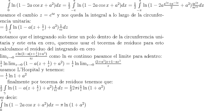 TEX: <br />$\int\limits_{0}^{\pi}{\ln{(1-2 a \cos{x}+a^2)}}dx = \frac{1}{2}\int\limits_{-\pi}^{\pi}{\ln{(1-2 a \cos{x}+a^2)}}dx<br />= \frac{1}{2}\int\limits_{-\pi}^{\pi}{\ln{(1-2 a \frac{e^{i x}+e^{-i x}}{2}+a^2)} \frac{ie^{i x}}{ie^{i x}}}dx$<br />usamos el cambio $z = e^{i x}$ y nos queda la integral a lo largo de la circunferencia unitaria:\\<br />$= \frac{1}{2}\int\limits_{\gamma}{\ln{(1- a (z + \frac{1}{z}) + a^2)} \frac{1}{i z}} dz$\\<br />notamos que el integrando solo tiene un polo dentro de la circunferencia unitaria y este esta en cero, queremos usar el teorema de residuos para esto calculamos el residuo del integrando en cero\\<br />$\lim_{z \rightarrow 0}{\frac{z \ln{(1- a (z + \frac{1}{z}) + a^2)}}{i z}}$<br />como ln es continuo pasamos el limite para adentro:\\<br />$\frac{1}{i} \ln{\lim_{z \rightarrow 0}{(1- a (z + \frac{1}{z}) + a^2)}}<br />=\frac{1}{i} \ln{\lim_{z \rightarrow 0}{\frac{(1+a^2)z+1-a z^2}{z}}}$\\<br />usamos L'Hospital y tenemos:\\<br />$=\frac{1}{i} \ln{1+a^2}$<br /><br />finalmente por teorema de residuos tenemos que:\\<br />$\frac{1}{2}\int\limits_{\gamma}{\ln{(1- a (z + \frac{1}{z}) + a^2)} \frac{1}{i z}} dz = \frac{1}{2} 2 \pi i \frac{1}{i} \ln{(1+a^2)}$\\<br />es decir:\\<br />$\int\limits_{0}^{\pi}{\ln{(1-2 a \cos{x}+a^2)}}dx = \pi \ln{(1+a^2)}$<br />