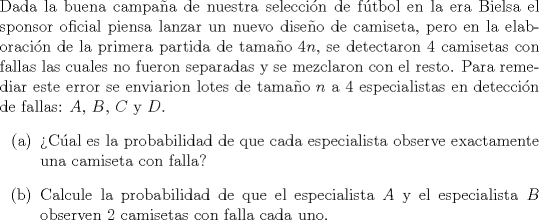 TEX: \noindent<br />Dada la buena campaa de nuestra seleccin de ftbol en la era Bielsa el sponsor oficial piensa lanzar un nuevo diseo de camiseta, pero en la elaboracin de la primera partida de tamao $4n$, se detectaron $4$ camisetas con fallas las cuales no fueron separadas y se mezclaron con el resto. Para remediar este error se enviarion lotes de tamao $n$ a $4$ especialistas en deteccin de fallas: $A$, $B$, $C$ y $D$.<br />\begin{enumerate}<br />\item[(a)] Cal es la probabilidad de que cada especialista observe exactamente una camiseta con falla?<br />\item[(b)] Calcule la probabilidad de que el especialista $A$ y el especialista $B$ observen $2$ camisetas con falla cada uno.<br />\end{enumerate}<br />