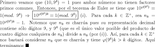 TEX: \noindent Primero veamos que $(10, 9^4)=1$ pues ambos n\'umeros no tienen factores primos comunes. Entonces, por el teorema de Euler se tiene que $10^{\varphi(9^4)}\equiv{1}(mod.\ 9^4)\Rightarrow\boxed{{10^{\varphi(9^4)k}}\equiv{1}(mod.\ 9^4)}\ (i)$. Para cada $k\in\mathbb{Z^+}$, sea $n_k=10^{\varphi(9^4)k}-1$. Notemos que $n_k$ es charr\'ua pues su representaci\'on decimal contiene s\'olo d\'igitos $9$,  y $9^4$ (que es el \'unico valor posible del producto de cuatro d\'igitos cualquiera de $n_k$) divide a $n_k$ (por $(i)$). As\'i, para cada $k\in\mathbb{Z}^+$ nos bastar\'a considerar $n_k$ que es charr\'ua y tiene $\varphi(9^4)k>k$ d\'igitos. Aqu\'i terminamos $\blacksquare$