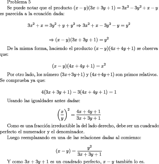 TEX: Problema 5<br /><br />Se puede notar que el producto $(x-y)(3x+3y+1)=3x^2-3y^2+x-y$ es parecida a la ecuaci\'on dada:<br /><br />$$ 3x^2+x=3y^2+y+y^2 \Rightarrow 3x^2+x-3y^2-y=y^2$$<br /><br />$$ \Rightarrow (x-y)(3x+3y+1)=y^2$$<br /><br />De la misma forma, haciendo el producto $(x-y)(4x+4y+1)$ se observa que:<br /><br />$$ (x-y)(4x+4y+1)=x^2$$<br /><br />Por otro lado, los n\'umero $(3x+3y+1)$ y $(4x+4y+1)$ son primos relativos. Se comprueba ya que:<br /><br />$$ 4(3x+3y+1)-3(4x+4y+1)=1$$<br /><br />Usando las igualdades antes dadas:<br /><br />$$ \left( \frac{x}{y} \right)^2=\frac{4x+4y+1}{3x+3y+1}$$<br /><br />Como es una fracci\'on irreductible la del lado derecho, debe ser un cuadrado perfecto el numerador y el denominador.<br /><br />Luego reemplazando en una de las relaciones dadas al comienzo:<br /><br />$$ (x-y)=\frac{y^2}{3x+3y+1}$$<br /><br />Y como $3x+3y+1$ es un cuadrado perfecto, $x-y$ tambi\'en lo es.