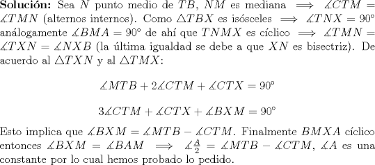 TEX: \noindent \textbf{Soluci\'on:} Sea $N$ punto medio de $TB$, $NM$ es mediana $\implies \measuredangle CTM=\measuredangle TMN$ (alternos internos). Como $\bigtriangleup TBX$ es issceles $\implies \measuredangle TNX=90$ anlogamente $\measuredangle BMA=90$ de ah que $TNMX$ es cclico $\implies \measuredangle TMN=\measuredangle TXN=\measuredangle NXB$ (la ltima igualdad se debe a que $XN$ es bisectriz). De acuerdo al $\bigtriangleup TXN$ y al $\bigtriangleup TMX$: $$\measuredangle MTB + 2\measuredangle CTM + \measuredangle CTX=90$$ $$3\measuredangle CTM + \measuredangle CTX + \measuredangle BXM=90$$ Esto implica que $\measuredangle BXM=\measuredangle MTB - \measuredangle CTM$. Finalmente $BMXA$ cclico entonces $\measuredangle BXM=\measuredangle BAM \implies \measuredangle \frac{A}{2}=\measuredangle MTB - \measuredangle CTM$, $\measuredangle A$ es una constante por lo cual hemos probado lo pedido.