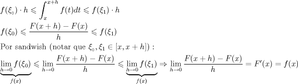 TEX: \[<br />\begin{gathered}<br />  f(\xi _{_0 } ) \cdot h \leqslant \int_x^{x + h} {f(t)dt}  \leqslant f(\xi _1 ) \cdot h \hfill \\<br />  f(\xi _0 ) \leqslant \frac{{F(x + h) - F(x)}}<br />{h} \leqslant f(\xi _1 ) \hfill \\<br />  {\text{Por sandwish (notar que }}\xi _{_0 } ,\xi _1  \in [x,x + h]{\text{)}}: \hfill \\<br />  \underbrace {\mathop {\lim }\limits_{h \to 0} f(\xi _0 )}_{f(x)} \leqslant \mathop {\lim }\limits_{h \to 0} \frac{{F(x + h) - F(x)}}<br />{h} \leqslant \underbrace {\mathop {\lim }\limits_{h \to 0} f(\xi _1 )}_{f(x)} \Rightarrow \mathop {\lim }\limits_{h \to 0} \frac{{F(x + h) - F(x)}}<br />{h} = F'(x) = f(x) \hfill \\ <br />\end{gathered} <br />\]<br />