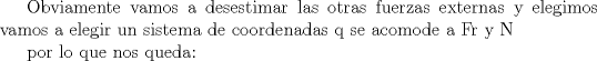 TEX: <br />Obviamente vamos a desestimar las otras fuerzas externas<br /> y elegimos vamos a elegir un sistema de coordenadas q se acomode a Fr y N<br /><br />por lo que nos queda: <br />