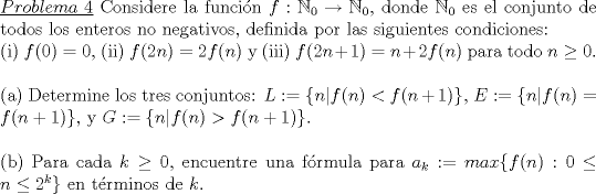 TEX: \noindent\underline{$Problema\ 4$} Considere la funci\'on $f:\mathbb{N}_0\rightarrow\mathbb{N}_0$, donde $\mathbb{N}_0$ es el conjunto de todos los enteros no negativos, definida por las siguientes condiciones:<br />\\<br />(i) $f(0)=0$, (ii) $f(2n)=2f(n)$ y (iii) $f(2n+1)=n+2f(n) $ para todo $n\ge 0$.\\<br />\\<br />(a) Determine los tres conjuntos: $L:=\{n|f(n)<f(n+1)\}$, $E:=\{n|f(n)=f(n+1)\}$, y $G:=\{n|f(n)>f(n+1)\}$.\\<br />\\<br />(b) Para cada $k\ge 0$, encuentre una f\'ormula para $a_k:=max\{f(n):0\le n\le 2^k\}$ en t\'erminos de $k$.