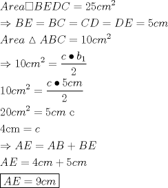 TEX: \[<br />\begin{gathered}<br />  Area\square BEDC = 25cm^2  \hfill \\<br />   \Rightarrow BE = BC = CD = DE = 5cm \hfill \\<br />  Area\vartriangle ABC = 10cm^2  \hfill \\<br />   \Rightarrow 10cm^2  = \frac{{c \bullet b_1 }}<br />{2} \hfill \\<br />  10cm^2  = \frac{{c \bullet 5cm}}<br />{2} \hfill \\<br />  20cm^2  = 5cm{\text{ c}} \hfill \\<br />  {\text{4cm}} = c \hfill \\<br />   \Rightarrow AE = AB + BE \hfill \\<br />  AE = 4cm + 5cm \hfill \\<br />  \boxed{AE = 9cm} \hfill \\ <br />\end{gathered} <br />\]