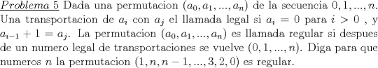 TEX: \noindent\underline{$Problema\ 5$} Dada una permutacion ($a_0,a_1,...,a_n$) de la secuencia $0,1,...,n$.  Una transportacion de $a_i$ con $a_j$ el llamada legal si $a_i=0$ para $i>0$ , y $a_{i-1}+1=a_j$. La permutacion ($a_0,a_1,...,a_n$) es llamada regular si despues de un numero legal de transportaciones se vuelve ($0,1,...,n$). Diga para que numeros $n$ la permutacion ($1,n,n-1,...,3,2,0$) es regular.