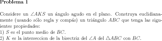 TEX: \noindent \textbf{Problema 1}\\<br />\\<br />\noindent Considere un $\angle AKS$ un \'angulo obtuso en el plano. Construya euclidianamente (usando s\'olo regla y comp\'as) un tri\'angulo $ABC$ que tenga las siguientes propiedades:\\<br />1) $S$ es el punto medio de $BC$.\\<br />2) $K$ es la interseccion de la bisectriz del $\angle A$ del $\triangle ABC$ con $BC$.\\<br />