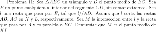 TEX: Problema 11: Sea $\triangle ABC$ un triangulo y $D$ el punto medio de $BC$. Sea $E$ un punto cualquiera al interior del segmento $CD$, sin contar extremos. Sea $l$ una recta que pasa por $E$, tal que $l//AD$. Asuma que $l$ corta las rectas $AB$, $AC$ en $K$ y $L$, respectivamente. Sea $M$ la interseccion entre $l$ y la recta que pasa por $A$ y es paralela a $BC$. Demuestre que $M$ es el punto medio de $KL$