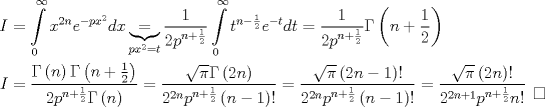 TEX: \[\begin{gathered}<br />  I = \int\limits_0^\infty  {{x^{2n}}{e^{ - p{x^2}}}dx} \underbrace  = _{p{x^2} = t}\frac{1}<br />{{2{p^{n + \frac{1}<br />{2}}}}}\int\limits_0^\infty  {{t^{n - \frac{1}<br />{2}}}{e^{ - t}}dt}  = \frac{1}<br />{{2{p^{n + \frac{1}<br />{2}}}}}\Gamma \left( {n + \frac{1}<br />{2}} \right) \hfill \\<br />  I = \frac{{\Gamma \left( n \right)\Gamma \left( {n + \frac{1}<br />{2}} \right)}}<br />{{2{p^{n + \frac{1}<br />{2}}}\Gamma \left( n \right)}} = \frac{{\sqrt \pi  \Gamma \left( {2n} \right)}}<br />{{{2^{2n}}{p^{n + \frac{1}<br />{2}}}\left( {n - 1} \right)!}} = \frac{{\sqrt \pi  \left( {2n - 1} \right)!}}<br />{{{2^{2n}}{p^{n + \frac{1}<br />{2}}}\left( {n - 1} \right)!}} = \frac{{\sqrt \pi  \left( {2n} \right)!}}<br />{{{2^{2n + 1}}{p^{n + \frac{1}<br />{2}}}n!}}\begin{array}{*{20}{c}}<br />   {}  \\<br />   \square   \\<br /><br /> \end{array}  \hfill \\ <br />\end{gathered} \]<br />