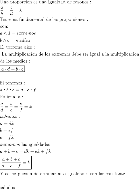 TEX: \[<br />\begin{gathered}<br />  {\text{Una proporcion es una igualdad de razones :}} \hfill \\<br />  \frac{a}<br />{b} = \frac{c}<br />{d} = k \hfill \\<br />  {\text{Teorema fundamental de las proporciones :}} \hfill \\<br />  {\text{con: }} \hfill \\<br />  a \wedge d = extremos \hfill \\<br />  b \wedge c = medios \hfill \\<br />  {\text{El teorema dice :}} \hfill \\<br />  {\text{ La multiplicacion de los extremos debe ser igual a la multiplicacion }} \hfill \\<br />  {\text{de los medios  :}} \hfill \\<br />  \boxed{a \cdot d = b \cdot c} \hfill \\<br />   \hfill \\<br />  {\text{Si tenemos :}} \hfill \\<br />  a:b:c = d:e:f \hfill \\<br />  {\text{Es igual a :}} \hfill \\<br />  \frac{a}<br />{d} = \frac{b}<br />{e} = \frac{c}<br />{f} = k \hfill \\<br />  sabemos: \hfill \\<br />  a = dk \hfill \\<br />  b = ef \hfill \\<br />  c = fk \hfill \\<br />  sumamos{\text{ las igualdades :}} \hfill \\<br />  a + b + c = dk + ek + fk \hfill \\<br />  \boxed{\frac{{a + b + c}}<br />{{d + e + f}} = k} \hfill \\<br />  {\text{Y asi se pueden determinar mas igualdades con las constante}} \hfill \\<br />   \hfill \\<br />  {\text{saludos}} \hfill \\ <br />\end{gathered} <br />\]