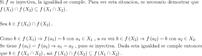 TEX: % MathType!MTEF!2!1!+-<br />% feaagaart1ev2aaatCvAUfeBSjuyZL2yd9gzLbvyNv2CaerbuLwBLn<br />% hiov2DGi1BTfMBaeXatLxBI9gBaerbd9wDYLwzYbItLDharqqtubsr<br />% 4rNCHbGeaGqiVu0Je9sqqrpepC0xbbL8F4rqqrFfpeea0xe9Lq-Jc9<br />% vqaqpepm0xbba9pwe9Q8fs0-yqaqpepae9pg0FirpepeKkFr0xfr-x<br />% fr-xb9adbaqaaeGaciGaaiaabeqaamaabaabaaGceaqabeaacaqGtb<br />% GaaeyAaiaabccacaqGGaGaaeiiaiaadAgacaqGGaGaaeyzaiaaboha<br />% caqGGaGaaeyAaiaab6gacaqG5bGaaeyzaiaabogacaqG0bGaaeyAai<br />% aabAhacaqGHbGaaeilaiaabccacaqGSbGaaeyyaiaabccacaqGPbGa<br />% ae4zaiaabwhacaqGHbGaaeiBaiaabsgacaqGHbGaaeizaiaabccaca<br />% qGZbGaaeyzaiaabccacaqGJbGaaeyDaiaab2gacaqGWbGaaeiBaiaa<br />% bwgacaqGUaGaaeiiaiaabcfacaqGHbGaaeOCaiaabggacaqGGaGaae<br />% ODaiaabwgacaqGYbGaaeiiaiaabwgacaqGZbGaaeiDaiaabggacaqG<br />% GaGaae4CaiaabMgacaqG0bGaaeyDaiaabggacaqGJbGaaeyAaiaab+<br />% gacaqGUbGaaeilaiaabccacaqGLbGaae4CaiaabccacaqGUbGaaeyz<br />% aiaabogacaqGLbGaae4CaiaabggacaqGYbGaaeyAaiaab+gacaqGGa<br />% GaaeizaiaabwgacaqGTbGaae4BaiaabohacaqG0bGaaeOCaiaabgga<br />% caqGYbGaaeiiaiaabghacaqG1bGaaeyzaaqaaiaadAgadaqadaqaai<br />% aadIfadaWgaaWcbaGaaGymaaqabaaakiaawIcacaGLPaaacqGHPiYX<br />% caWGMbWaaeWaaeaacaWGybWaaSbaaSqaaiaaikdaaeqaaaGccaGLOa<br />% GaayzkaaGaeyOHI0SaamOzamaabmaabaGaamiwamaaBaaaleaacaaI<br />% XaaabeaakiabgMIihlaadIfadaWgaaWcbaGaaGOmaaqabaaakiaawI<br />% cacaGLPaaacaGGUaaabaaabaGaae4uaiaabwgacaqGHbGaaeiiaiaa<br />% bccacaWGIbGaeyicI4SaamOzamaabmaabaGaamiwamaaBaaaleaaca<br />% aIXaaabeaaaOGaayjkaiaawMcaaiabgMIihlaadAgadaqadaqaaiaa<br />% dIfadaWgaaWcbaGaaGOmaaqabaaakiaawIcacaGLPaaacaGGUaaaba<br />% aabaGaae4qaiaab+gacaqGTbGaae4BaiaabccacaWGIbGaeyicI4Sa<br />% amOzamaabmaabaGaamiwamaaBaaaleaacaaIXaaabeaaaOGaayjkai<br />% aawMcaaiabgkDiElaadAgadaqadaqaaiaadggadaWgaaWcbaGaaGym<br />% aaqabaaakiaawIcacaGLPaaacqGH9aqpcaWGIbGaaeiiaiaabccaca<br />% qGJbGaae4Baiaab6gacaqGGaGaaeiiaiaadggadaWgaaWcbaGaaGym<br />% aaqabaGccqGHiiIZcaWGybWaaSbaaSqaaiaaigdaaeqaaOGaaeiiai<br />% aabYcacaqGGaGaaeyyaiaabccacaqGZbGaaeyDaiaabccacaqG2bGa<br />% aeyzaiaabQhacaqGGaGaaeiiaiaadkgacqGHiiIZcaWGMbWaaeWaae<br />% aacaWGybWaaSbaaSqaaiaaikdaaeqaaaGccaGLOaGaayzkaaGaeyO0<br />% H4TaamOzamaabmaabaGaamyyamaaBaaaleaacaaIYaaabeaaaOGaay<br />% jkaiaawMcaaiabg2da9iaadkgacaqGGaGaaeiiaiaabogacaqGVbGa<br />% aeOBaiaabccacaqGGaGaamyyamaaBaaaleaacaaIYaaabeaakiabgI<br />% GiolaadIfadaWgaaWcbaGaaGOmaaqabaGccaqGUaaabaGaae4uaiaa<br />% bwgacaqGGaGaaeiDaiaabMgacaqGLbGaaeOBaiaabwgacaqGGaGaae<br />% iiaiaadAgadaqadaqaaiaadggadaWgaaWcbaGaaGymaaqabaaakiaa<br />% wIcacaGLPaaacqGH9aqpcaWGMbWaaeWaaeaacaWGHbWaaSbaaSqaai<br />% aaikdaaeqaaaGccaGLOaGaayzkaaGaeyO0H4TaamyyamaaBaaaleaa<br />% caaIXaaabeaakiabg2da9iaadggadaWgaaWcbaGaaGOmaaqabaGcca<br />% qGGaGaaeilaiaabccacaqGWbGaaeyDaiaabwgacaqGZbGaaeiiaiaa<br />% bwgacaqGZbGaaeiiaiaabMgacaqGUbGaaeyEaiaabwgacaqGJbGaae<br />% iDaiaabMgacaqG2bGaaeyyaiaab6cacaqGGaGaaeiraiaabggacaqG<br />% KbGaaeyyaiaabccacaqGLbGaae4CaiaabshacaqGHbGaaeiiaiaabM<br />% gacaqGNbGaaeyDaiaabggacaqGSbGaaeizaiaabggacaqGKbGaaeii<br />% aiaabohacaqGLbGaaeiiaiaabogacaqG1bGaaeyBaiaabchacaqGSb<br />% GaaeyzaiaabccacaqGLbGaaeOBaiaabshacaqGVbGaaeOBaiaaboga<br />% caqGLbGaae4CaaqaaiaabghacaqG1bGaaeyzaiaabccacaqGGaGaam<br />% OyaiabgIGiolaadAgadaqadaqaaiaadIfadaWgaaWcbaGaaGymaaqa<br />% baGccqGHPiYXcaWGybWaaSbaaSqaaiaaikdaaeqaaaGccaGLOaGaay<br />% zkaaGaaeilaiaabccacaqGHbGaae4CaiaabMgacaqGGaGaaeiiaiaa<br />% dAgadaqadaqaaiaadIfadaWgaaWcbaGaaGymaaqabaaakiaawIcaca<br />% GLPaaacqGHPiYXcaWGMbWaaeWaaeaacaWGybWaaSbaaSqaaiaaikda<br />% aeqaaaGccaGLOaGaayzkaaGaeyOHI0SaamOzamaabmaabaGaamiwam<br />% aaBaaaleaacaaIXaaabeaakiabgMIihlaadIfadaWgaaWcbaGaaGOm<br />% aaqabaaakiaawIcacaGLPaaacaGGUaaaaaa!6501!<br />\[<br />\begin{gathered}<br />  {\text{Si   }}f{\text{ es inyectiva}}{\text{, la igualdad se cumple}}{\text{. Para ver esta situacion}}{\text{, es necesario demostrar que}} \hfill \\<br />  f\left( {X_1 } \right) \cap f\left( {X_2 } \right) \subseteq f\left( {X_1  \cap X_2 } \right). \hfill \\<br />   \hfill \\<br />  {\text{Sea  }}b \in f\left( {X_1 } \right) \cap f\left( {X_2 } \right). \hfill \\<br />   \hfill \\<br />  {\text{Como }}b \in f\left( {X_1 } \right) \Rightarrow f\left( {a_1 } \right) = b{\text{  con  }}a_1  \in X_1 {\text{ }}{\text{, a su vez  }}b \in f\left( {X_2 } \right) \Rightarrow f\left( {a_2 } \right) = b{\text{  con  }}a_2  \in X_2 {\text{.}} \hfill \\<br />  {\text{Se tiene  }}f\left( {a_1 } \right) = f\left( {a_2 } \right) \Rightarrow a_1  = a_2 {\text{ }}{\text{, pues es inyectiva}}{\text{. Dada esta igualdad se cumple entonces}} \hfill \\<br />  {\text{que  }}b \in f\left( {X_1  \cap X_2 } \right){\text{, asi  }}f\left( {X_1 } \right) \cap f\left( {X_2 } \right) \subseteq f\left( {X_1  \cap X_2 } \right). \hfill \\ <br />\end{gathered} <br />\]