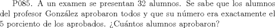 TEX: P085. A un examen se presentan 32 alumnos. Se sabe que los alumnos del profesor Gonzlez aprobaron todos y que su nmero era exactamente el 5 porciento de los aprobados. Cuntos alumnos aprobaron?