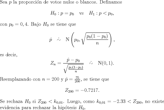 TEX: \noindent Sea $p$ la proporcin de votos nulos o blancos. Definamos<br />\[H_0:p=p_0 \quad \text{vs}\quad H_1:p<p_0,\]<br />con $p_0=0,4$. Bajo $H_0$ se tiene que<br />\[\hat p\quad \dot\sim\quad \text{N}\left(p_0,\sqrt{\frac{p_0(1-p_0)}{n}}\right),\]<br />es decir,<br />\[Z_n=\frac{\hat p-p_0}{\sqrt{\frac{p_0(1-p_0)}{n}}}\quad \dot\sim\quad \text{N}(0,1).\]<br />Reemplazando con $n=200$ y $\hat p=\frac{75}{200}$, se tiene que<br />\[Z_{200}=-0.7217.\]<br />Se rechaza $H_0$ si $Z_{200}<k_{0,01}$. Luego, como $k_{0,01}=-2.33<Z_{200}$, no existe evidencia para rechazar la hiptesis $H_0$.<br />