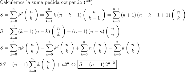 TEX: \[<br />\begin{gathered}<br />  {\text{Calculemos la suma pedida ocupando (**)}} \hfill \\<br />  S = \sum\limits_{k = 0}^n {k^2 } \left( {\begin{array}{*{20}c}<br />   n  \\<br />   k  \\<br /><br /> \end{array} } \right) = \sum\limits_{k = 1}^n {k\left( {n - k + 1} \right)} \left( {\begin{array}{*{20}c}<br />   n  \\<br />   {k - 1}  \\<br /><br /> \end{array} } \right) = \sum\limits_{k = 0}^{n - 1} {\left( {k + 1} \right)\left( {n - k - 1 + 1} \right)} \left( {\begin{array}{*{20}c}<br />   n  \\<br />   k  \\<br /><br /> \end{array} } \right) \hfill \\<br />  S = \sum\limits_{k = 0}^n {\left( {k + 1} \right)\left( {n - k} \right)} \left( {\begin{array}{*{20}c}<br />   n  \\<br />   k  \\<br /><br /> \end{array} } \right) + \left( {n + 1} \right)\left( {n - n} \right)\left( {\begin{array}{*{20}c}<br />   n  \\<br />   n  \\<br /><br /> \end{array} } \right) \hfill \\<br />  S = \sum\limits_{k = 0}^n {nk} \left( {\begin{array}{*{20}c}<br />   n  \\<br />   k  \\<br /><br /> \end{array} } \right) - \sum\limits_{k = 0}^n {k^2 } \left( {\begin{array}{*{20}c}<br />   n  \\<br />   k  \\<br /><br /> \end{array} } \right) + \sum\limits_{k = 0}^n n \left( {\begin{array}{*{20}c}<br />   n  \\<br />   k  \\<br /><br /> \end{array} } \right) - \sum\limits_{k = 0}^n k \left( {\begin{array}{*{20}c}<br />   n  \\<br />   k  \\<br /><br /> \end{array} } \right) \hfill \\<br />  2S = \left( {n - 1} \right)\sum\limits_{k = 0}^n k \left( {\begin{array}{*{20}c}<br />   n  \\<br />   k  \\<br /><br /> \end{array} } \right) + n2^n  \Leftrightarrow \boxed{S = \left( {n + 1} \right)2^{n - 2} } \hfill \\ <br />\end{gathered} <br />\]<br />