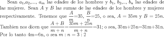 TEX:  Sean $a_{1}$,$a_{2}$,..., $a_{m}$ las edades de los hombres y $b_{1}$,  $b_{2}$,.., $b_{n}$ las edades de las mujeres. Sean $A$ y $B$ las sumas de las edades de los hombres y mujeres respectivamente. Tenemos que $\displaystyle \frac{A}{m}$=35, $\displaystyle \frac{B}{n}$=25, o sea, $A=35m$ y $B=25n$. Tambien nos dicen que $\displaystyle \frac{A+B}{m+n}$=$\displaystyle \frac{35m+25n}{m+n}$=31; o sea, 35m+25n=31m+31n. Por lo tanto 4m=6n, o sea $m:n=3:2$