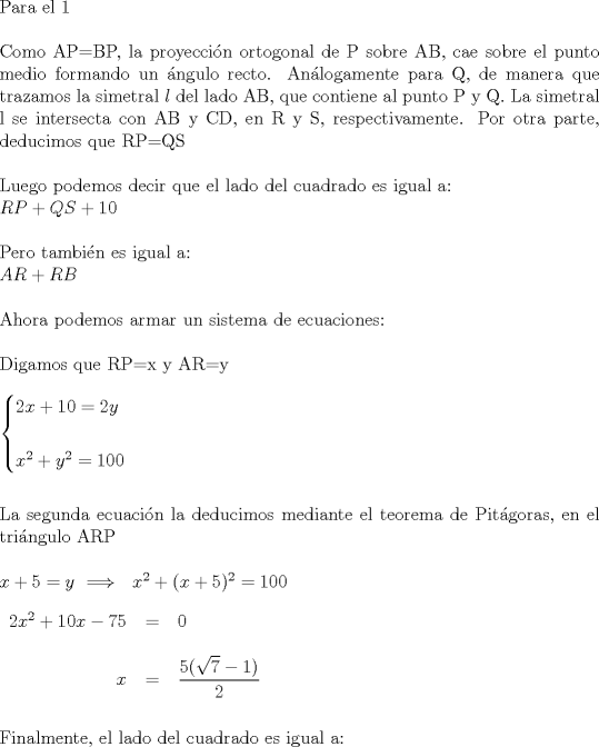 TEX: $ \\ $Para el 1$ \\ \\ $Como AP=BP, la proyeccin ortogonal de P sobre AB, cae sobre el punto medio formando un ngulo recto. Anlogamente para Q, de manera que trazamos la simetral $l$ del lado AB, que contiene al punto P y Q. La simetral l se intersecta con AB y CD, en R y S, respectivamente. Por otra parte, deducimos que RP=QS$ \\ \\ $Luego podemos decir que el lado del cuadrado es igual a:$ \\  $$RP+QS+10$$ \\ \\ $Pero tambin es igual a:$ \\  $$AR+RB$$ \\ \\  $Ahora podemos armar un sistema de ecuaciones:$ \\ \\ $Digamos que RP=x y AR=y$ \\ \\ \begin{cases} 2x+10=2y \\ \\ x^2+y^2=100  \end{cases} \\ \\ \\ $La segunda ecuacin la deducimos mediante el teorema de Pitgoras, en el tringulo ARP$ \\ \\ x+5=y \ \Longrightarrow \ \ x^2+(x+5)^2=100 \\ \\ \begin{tabular}{rcl}  $2x^2+10x-75$&=&$0$ \\ \\ $x$&=&$\dfrac{5(\sqrt7 -1)}{2} $ \end{tabular}  \\  \\ \\  $