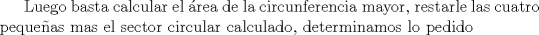 TEX: Luego basta calcular el rea de la circunferencia mayor, restarle las cuatro pequeas mas el sector circular calculado, determinamos lo pedido