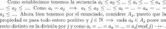 TEX: Como establecimos tenemos la secuencia $a_1 \le a_2 \le ... \le a_i \le... \le a_n \le ... \le a_j \le...$. Como $a_i=a_j \implies a_1 \le a_2 \le ... \le a_i =... = a_n = ... = a_j \le...$. Ahora bien tenemos por el enunciado, considere $A_j$, puesto que la propiedad es para todo entero positivo y $j \in \mathbb{N} \implies$ cada $a_k \in A_j$ posee un resto distinto en la divisin por $j$ y como $a_i \equiv... \equiv a_n \equiv ... \equiv a_j (mod.j) \rightarrow \leftarrow$.