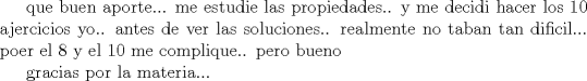 TEX: que buen aporte...<br />me estudie las propiedades.. y me decidi hacer los 10 ajercicios yo.. antes de ver las soluciones.. <br />realmente no taban tan dificil... poer el 8 y el 10 me complique.. pero bueno<br /><br />gracias por la materia...