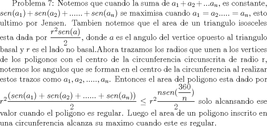 TEX: Problema 7: Notemos que cuando la suma de $a_1+a_2+...a_n$, es constante, $sen(a_1)+sen(a_2)+......+sen(a_n)$ se maximisa cuando $a_1=a_2.....=a_n$,  esto ultimo por Jensen. Tambien notemos que el area de un triangulo isosceles esta dada por $\dfrac {r^2sen(a)}{2}$, donde $a$ es el angulo del vertice opuesto al triangulo basal y $r$ es el lado no basal.Ahora trazamos los radios que unen a los vertices de los poligonos con el centro de la circunferencia circunscrita de radio r, notemos los angulos que se forman en el centro  de la circunferencia al realizar estos trazos como $a_1,a_2,.....,a_n$. Entonces el area del poligono esta dado por $r^2\dfrac {(sen(a_1)+sen(a_2)+......+sen(a_n))}{2}\le r^2\dfrac {nsen(\dfrac {360}{n})}{2}$ solo alcansando ese valor cuando el poligono es regular. Luego el area de un poligono inscrito en una circunferencia alcanza su maximo cuando este es regular.  