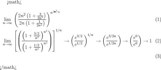 TEX: <math>\begin{align}<br />  & \underset{n\to \infty }{\mathop{\lim }}\,\left( \frac{2n^{2}\left( 1+\frac{3}{2n^{2}} \right)}{2n\left( 1+\frac{1}{2n^{2}} \right)} \right)^{n^{2\bullet {}^{1}\!\!\diagup\!\!{}_{n}\;}} \\ <br /> & \underset{n\to \infty }{\mathop{\lim }}\,\left[ \left( \frac{\left( 1+\frac{{3}/{2}\;}{n^{2}} \right)^{n^{2}}}{\left( 1+\frac{{1}/{2}\;}{n^{2}} \right)^{n^{2}}} \right) \right]^{{1}/{n}\;}\to \left( \frac{e^{{3}/{2}\;}}{e^{{1}/{2}\;}} \right)^{{1}/{n}\;}\to \left( \frac{e^{{3}/{2n}\;}}{e^{{1}/{2n}\;}} \right)\to \left( \frac{e^{0}}{e^{0}} \right)\to 1 \\ <br />\end{align}</math>