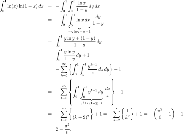 TEX: \begin{eqnarray*}<br />  \int_0^1 {\ln (x)\ln (1 - x)\,dx}  &=&  - \int_0^1 {\int_0^x {\frac{{\ln x}}<br />{{1 - y}}\,dy} \,dx}  \hfill \\<br />   &=&  - \int_0^1 {\underbrace {\int_y^1 {\ln x\,dx} }_{ - \,y\ln y \,+ \,y \,- \,1}\,\frac{{dy}}<br />{{1 - y}}}  \hfill \\<br />   &=& \int_0^1 {\frac{{y\ln y + (1 - y)}}<br />{{1 - y}}\,dy}  \hfill \\<br />   &=& \int_0^1 {\frac{{y\ln y}}<br />{{1 - y}}\,dy}  + 1 \hfill \\<br />   &=&  - \sum\limits_{k = 0}^\infty  {\left\{ {\int_0^1 {\int_y^1 {\frac{{y^{k + 1} }}<br />{z}\,dz} \,dy} } \right\}}  + 1 \hfill \\<br />   &=&  - \sum\limits_{k = 0}^\infty  {\left\{ {\int_0^1 {\underbrace {\int_0^z {y^{k + 1} \,dy} }_{z^{k + 2}  \cdot (k + 2)^{ - 1} }\,\frac{{dz}}<br />{z}} } \right\}}  + 1\hfill \\<br />   &=&  - \sum\limits_{k = 0}^\infty  {\left\{ {\frac{1}<br />{{(k + 2)^2 }}} \right\}}  + 1 =  - \sum\limits_{k = 2}^\infty  {\left\{ {\frac{1}<br />{{k^2 }}} \right\}}  + 1 =  - \left( {\frac{{\pi ^2 }}<br />{6} - 1} \right) + 1\hfill \\<br />&=& 2 - \frac{{\pi ^2 }}<br />{6}.<br />\end{eqnarray*}