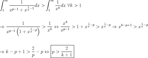 TEX: \[<br />\begin{gathered}<br />  \int_1^\infty  {\frac{1}<br />{{x^{p - 1}  + x^{\frac{2}<br />{p} - 1} }}dx > } \int_1^\infty  {\frac{1}<br />{{x^k }}dx} {\text{ }}\forall k > 1 \hfill \\<br />   \hfill \\<br />   \Rightarrow \frac{1}<br />{{x^{p - 1} \left( {1 + x^{\frac{2}<br />{p} - p} } \right)}} > \frac{1}<br />{{x^k }} \Leftrightarrow \frac{{x^k }}<br />{{x^{p - 1} }} > 1 + x^{\frac{2}<br />{p} - p}  > x^{\frac{2}<br />{p} - p}  \Rightarrow x^{k - p + 1}  > x^{\frac{2}<br />{p} - p}  \hfill \\<br />   \hfill \\<br />   \Rightarrow k - p + 1 > \frac{2}<br />{p} - p \Leftrightarrow \boxed{p > \frac{2}<br />{{k + 1}}} \hfill \\ <br />\end{gathered} <br />\]<br />